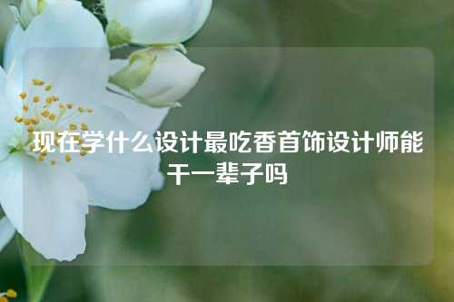 现在学什么设计最吃香首饰设计师能干一辈子吗