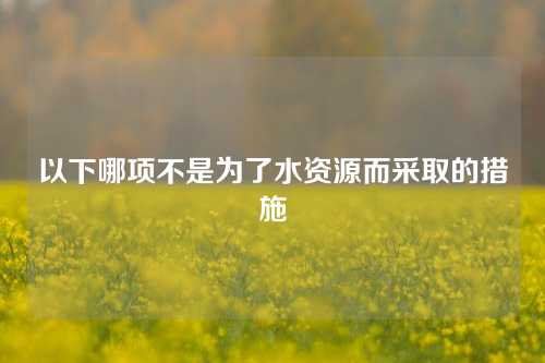 以下哪项不是为了水资源而采取的措施