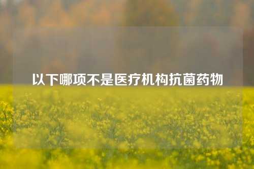 以下哪项不是医疗机构抗菌药物