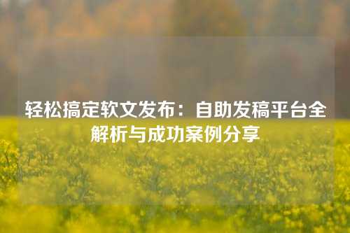 轻松搞定软文发布：自助发稿平台全解析与成功案例分享