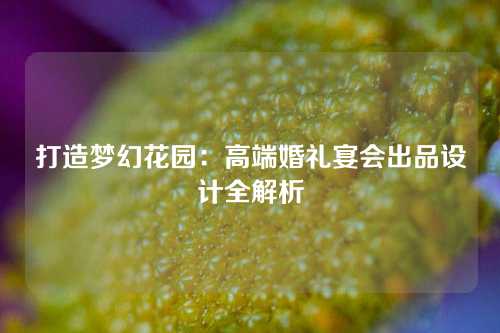 打造梦幻花园：高端婚礼宴会出品设计全解析