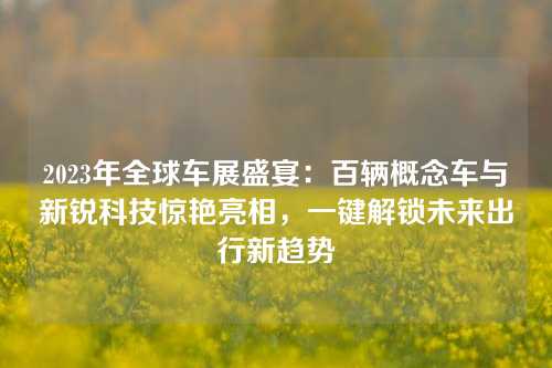 2023年全球车展盛宴：百辆概念车与新锐科技惊艳亮相，一键解锁未来出行新趋势