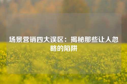 场景营销四大误区：揭秘那些让人忽略的陷阱