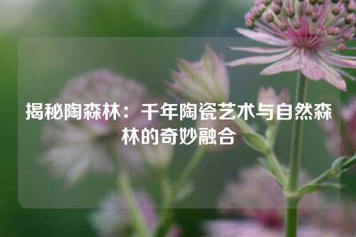 揭秘陶森林：千年陶瓷艺术与自然森林的奇妙融合