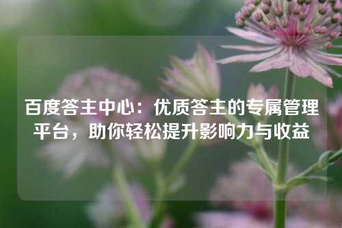 百度答主中心：优质答主的专属管理平台，助你轻松提升影响力与收益