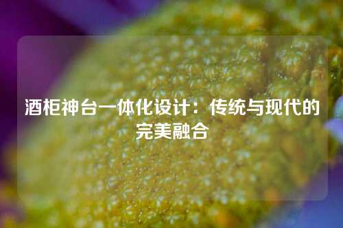 酒柜神台一体化设计：传统与现代的完美融合