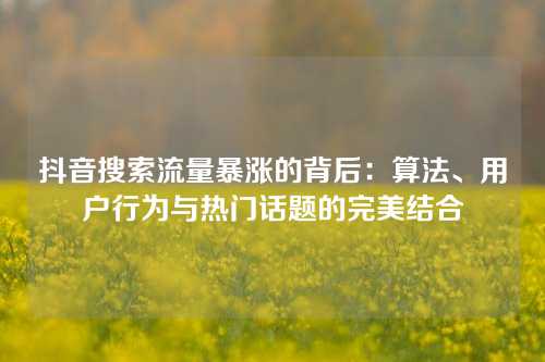 抖音搜索流量暴涨的背后：算法、用户行为与热门话题的完美结合