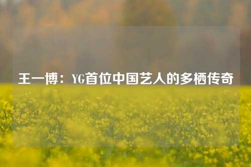 王一博：YG首位中国艺人的多栖传奇