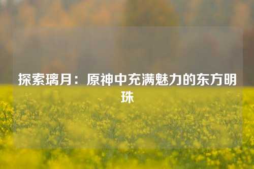 探索璃月：原神中充满魅力的东方明珠