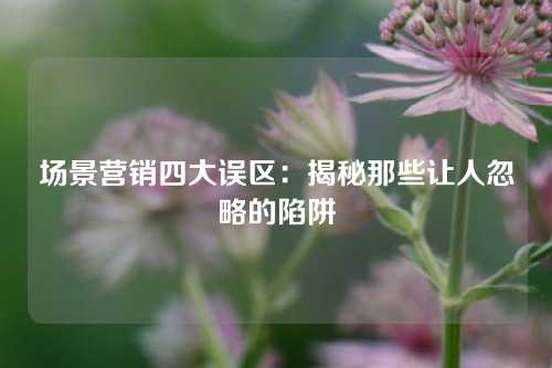 场景营销四大误区：揭秘那些让人忽略的陷阱